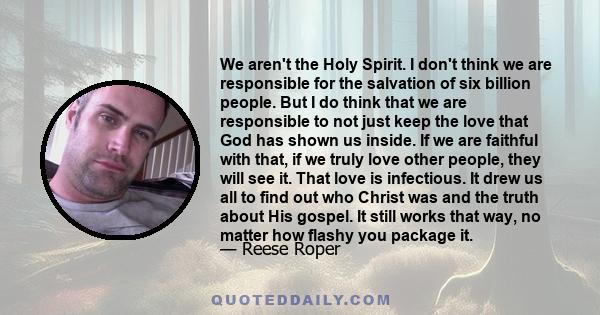 We aren't the Holy Spirit. I don't think we are responsible for the salvation of six billion people. But I do think that we are responsible to not just keep the love that God has shown us inside. If we are faithful with 