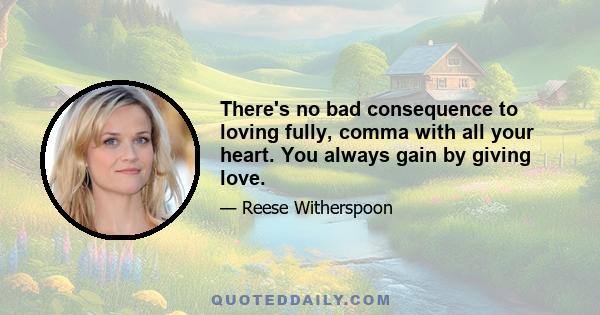 There's no bad consequence to loving fully, comma with all your heart. You always gain by giving love.