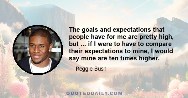 The goals and expectations that people have for me are pretty high, but ... if I were to have to compare their expectations to mine, I would say mine are ten times higher.