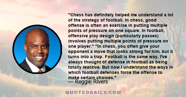 Chess has definitely helped me understand a lot of the strategy of football. In chess, good offense is often an exercise in putting multiple points of pressure on one square. In football, offensive play design