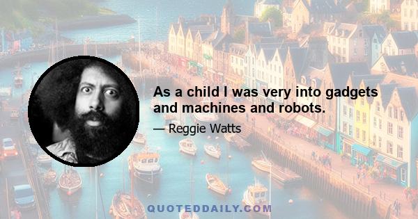 As a child I was very into gadgets and machines and robots.
