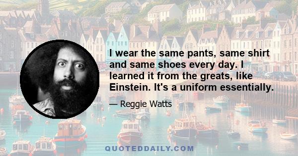 I wear the same pants, same shirt and same shoes every day. I learned it from the greats, like Einstein. It's a uniform essentially.