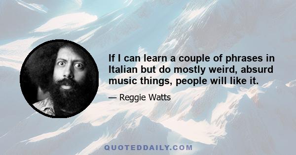 If I can learn a couple of phrases in Italian but do mostly weird, absurd music things, people will like it.