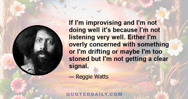 If I'm improvising and I'm not doing well it's because I'm not listening very well. Either I'm overly concerned with something or I'm drifting or maybe I'm too stoned but I'm not getting a clear signal.