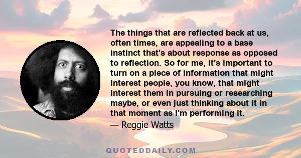 The things that are reflected back at us, often times, are appealing to a base instinct that's about response as opposed to reflection. So for me, it's important to turn on a piece of information that might interest