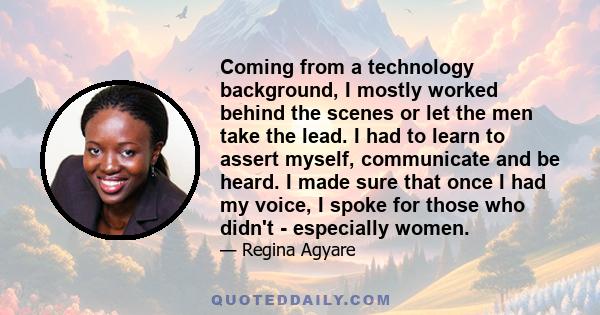 Coming from a technology background, I mostly worked behind the scenes or let the men take the lead. I had to learn to assert myself, communicate and be heard. I made sure that once I had my voice, I spoke for those who 