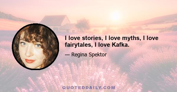 I love stories, I love myths, I love fairytales, I love Kafka.