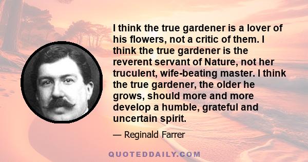 I think the true gardener is a lover of his flowers, not a critic of them. I think the true gardener is the reverent servant of Nature, not her truculent, wife-beating master. I think the true gardener, the older he