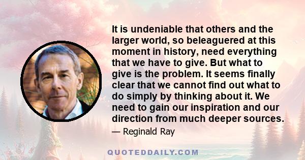 It is undeniable that others and the larger world, so beleaguered at this moment in history, need everything that we have to give. But what to give is the problem. It seems finally clear that we cannot find out what to