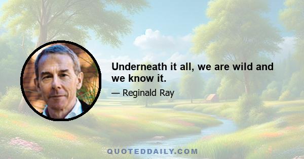 Underneath it all, we are wild and we know it.