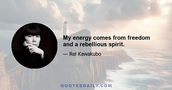 My energy comes from freedom and a rebellious spirit.