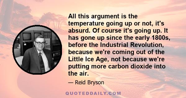 All this argument is the temperature going up or not, it's absurd. Of course it's going up. It has gone up since the early 1800s, before the Industrial Revolution, because we're coming out of the Little Ice Age, not