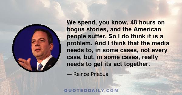 We spend, you know, 48 hours on bogus stories, and the American people suffer. So I do think it is a problem. And I think that the media needs to, in some cases, not every case, but, in some cases, really needs to get
