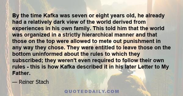 By the time Kafka was seven or eight years old, he already had a relatively dark view of the world derived from experiences in his own family. This told him that the world was organized in a strictly hierarchical manner 