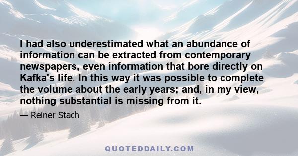 I had also underestimated what an abundance of information can be extracted from contemporary newspapers, even information that bore directly on Kafka's life. In this way it was possible to complete the volume about the 