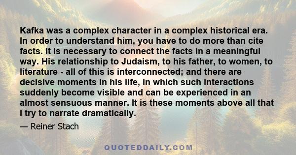 Kafka was a complex character in a complex historical era. In order to understand him, you have to do more than cite facts. It is necessary to connect the facts in a meaningful way. His relationship to Judaism, to his