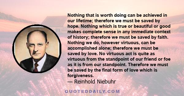 Nothing that is worth doing can be achieved in our lifetime; therefore we must be saved by hope. Nothing which is true or beautiful or good makes complete sense in any immediate context of history; therefore we must be