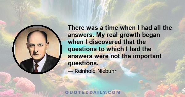 There was a time when I had all the answers. My real growth began when I discovered that the questions to which I had the answers were not the important questions.