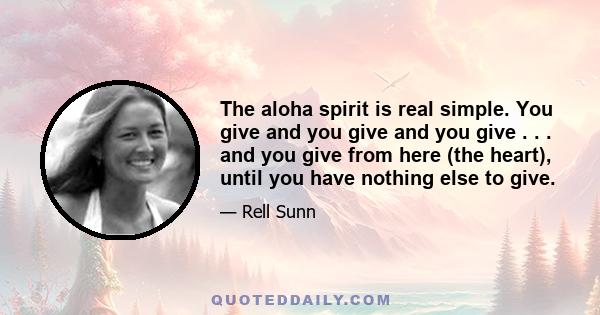 The aloha spirit is real simple. You give and you give and you give . . . and you give from here (the heart), until you have nothing else to give.