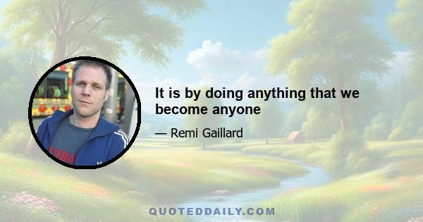 It is by doing anything that we become anyone