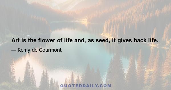 Art is the flower of life and, as seed, it gives back life.