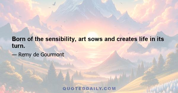 Born of the sensibility, art sows and creates life in its turn.