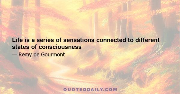 Life is a series of sensations connected to different states of consciousness