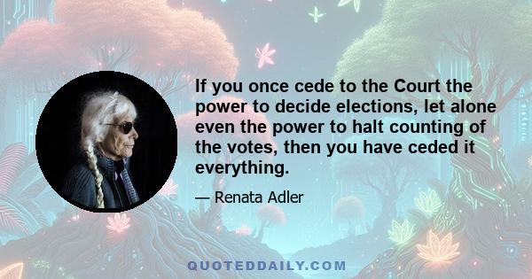 If you once cede to the Court the power to decide elections, let alone even the power to halt counting of the votes, then you have ceded it everything.