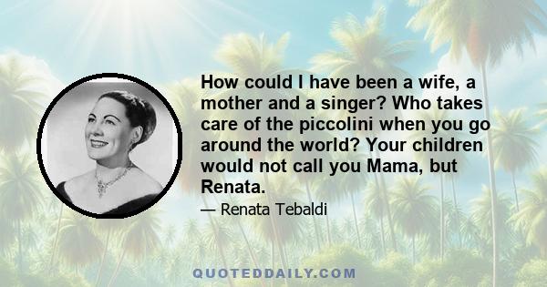 How could I have been a wife, a mother and a singer? Who takes care of the piccolini when you go around the world? Your children would not call you Mama, but Renata.