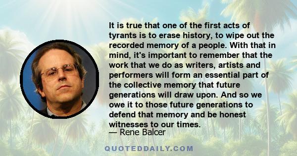 It is true that one of the first acts of tyrants is to erase history, to wipe out the recorded memory of a people. With that in mind, it's important to remember that the work that we do as writers, artists and