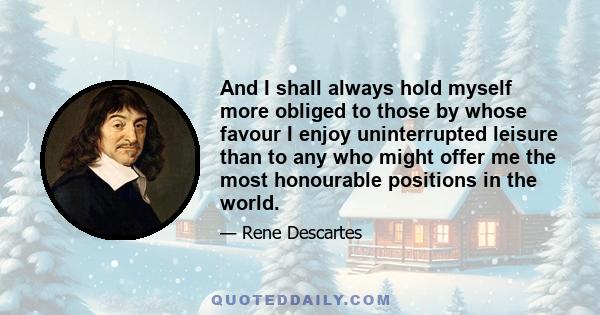 And I shall always hold myself more obliged to those by whose favour I enjoy uninterrupted leisure than to any who might offer me the most honourable positions in the world.