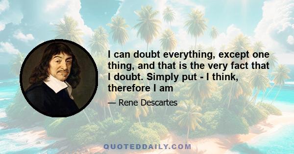 I can doubt everything, except one thing, and that is the very fact that I doubt. Simply put - I think, therefore I am