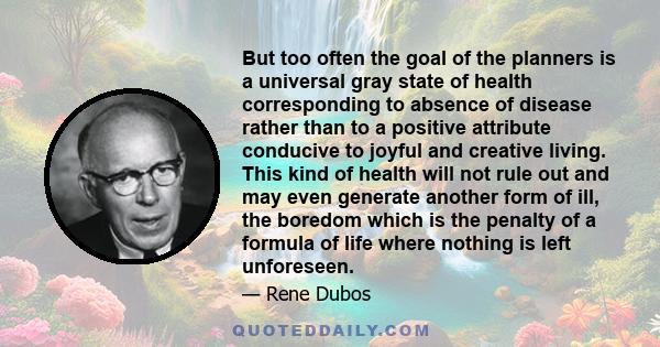 But too often the goal of the planners is a universal gray state of health corresponding to absence of disease rather than to a positive attribute conducive to joyful and creative living. This kind of health will not