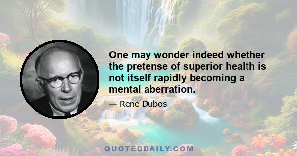 One may wonder indeed whether the pretense of superior health is not itself rapidly becoming a mental aberration.