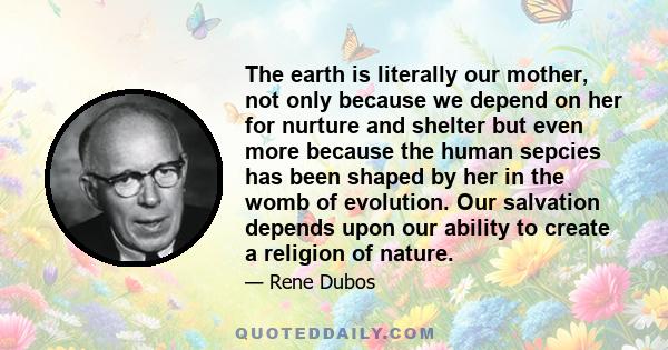 The earth is literally our mother, not only because we depend on her for nurture and shelter but even more because the human sepcies has been shaped by her in the womb of evolution. Our salvation depends upon our