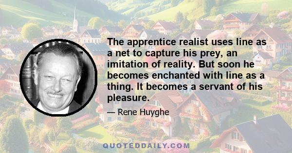 The apprentice realist uses line as a net to capture his prey, an imitation of reality. But soon he becomes enchanted with line as a thing. It becomes a servant of his pleasure.