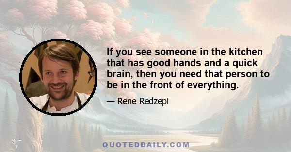 If you see someone in the kitchen that has good hands and a quick brain, then you need that person to be in the front of everything.