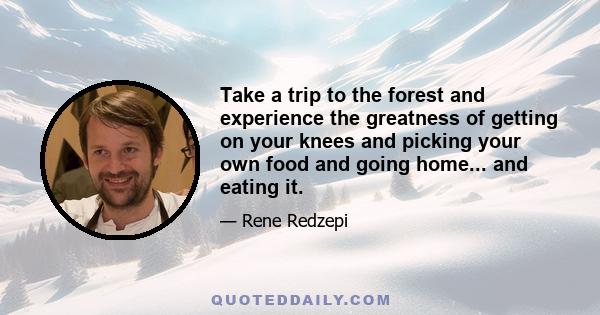 Take a trip to the forest and experience the greatness of getting on your knees and picking your own food and going home... and eating it.