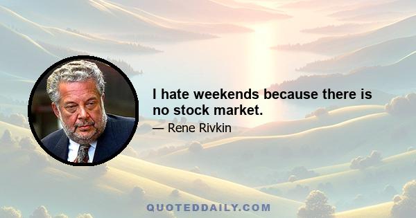 I hate weekends because there is no stock market.