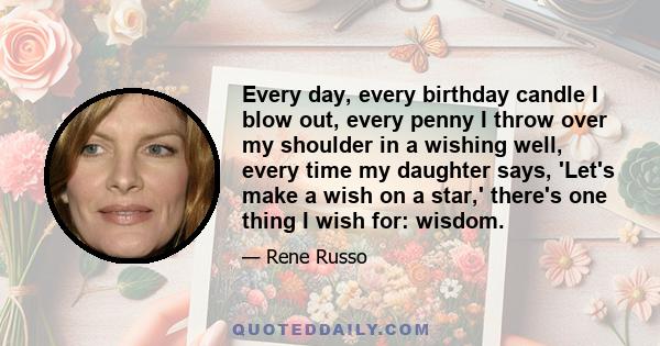 Every day, every birthday candle I blow out, every penny I throw over my shoulder in a wishing well, every time my daughter says, 'Let's make a wish on a star,' there's one thing I wish for: wisdom.