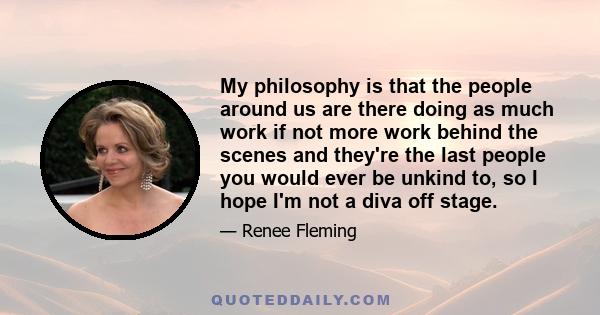 My philosophy is that the people around us are there doing as much work if not more work behind the scenes and they're the last people you would ever be unkind to, so I hope I'm not a diva off stage.