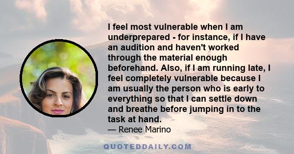 I feel most vulnerable when I am underprepared - for instance, if I have an audition and haven't worked through the material enough beforehand. Also, if I am running late, I feel completely vulnerable because I am