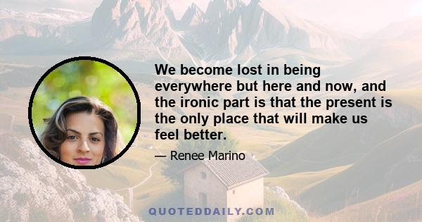 We become lost in being everywhere but here and now, and the ironic part is that the present is the only place that will make us feel better.