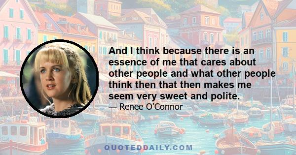 And I think because there is an essence of me that cares about other people and what other people think then that then makes me seem very sweet and polite.