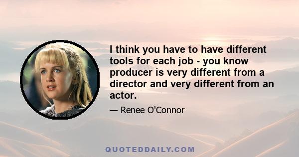 I think you have to have different tools for each job - you know producer is very different from a director and very different from an actor.