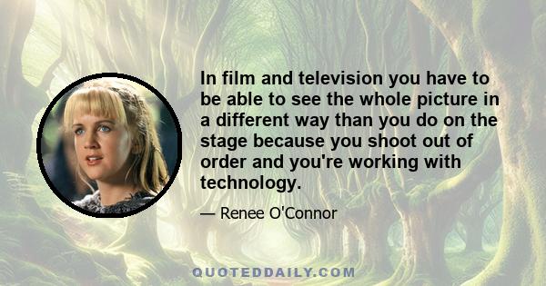 In film and television you have to be able to see the whole picture in a different way than you do on the stage because you shoot out of order and you're working with technology.