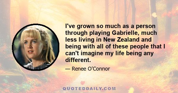 I've grown so much as a person through playing Gabrielle, much less living in New Zealand and being with all of these people that I can't imagine my life being any different.