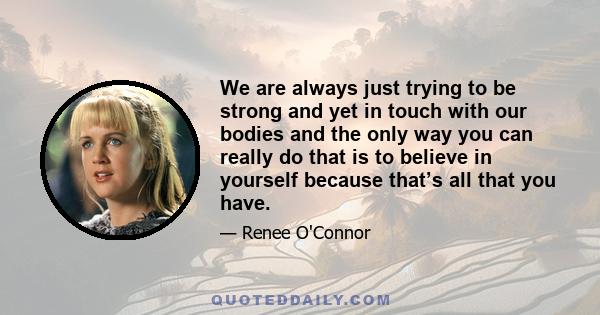 We are always just trying to be strong and yet in touch with our bodies and the only way you can really do that is to believe in yourself because that’s all that you have.