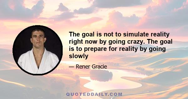 The goal is not to simulate reality right now by going crazy. The goal is to prepare for reality by going slowly