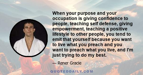 When your purpose and your occupation is giving confidence to people, teaching self defense, giving empowerment, teaching a positive lifestyle to other people, you tend to emit that yourself because you want to live